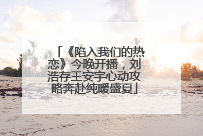 《陷入我们的热恋》今晚开播，刘浩存王安宇心动攻略奔赴纯暧盛夏