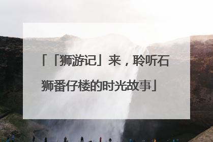 「狮游记」来，聆听石狮番仔楼的时光故事