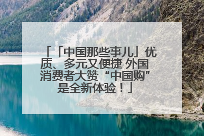 「中国那些事儿」优质、多元又便捷 外国消费者大赞“中国购”是全新体验！
