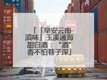 「早安云南·滇味」玉溪通海甜白酒：“酒”香不怕巷子深