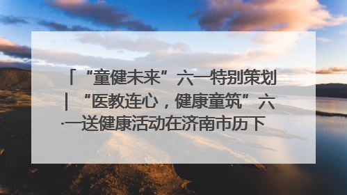 “童健未来”六一特别策划｜“医教连心，健康童筑”六·一送健康活动在济南市历下区俊德实验学校举行