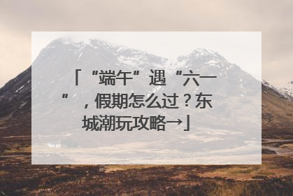 “端午”遇“六一”，假期怎么过？东城潮玩攻略→