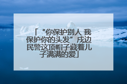 “你保护别人 我保护你的头发”戍边民警这顶帽子藏着儿子满满的爱
