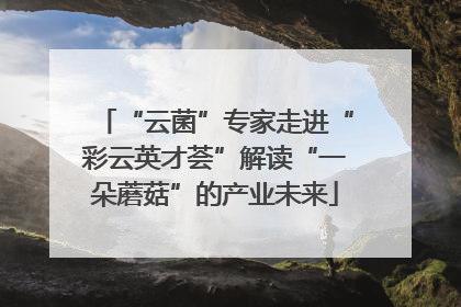 “云菌”专家走进“彩云英才荟”解读“一朵蘑菇”的产业未来