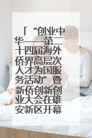 “创业中华——第二十四届海外侨界高层次人才为国服务活动”暨新侨创新创业大会在雄安新区开幕