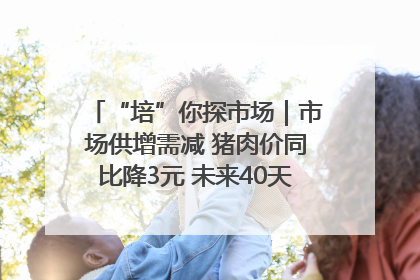 “培”你探市场｜市场供增需减 猪肉价同比降3元 未来40天便宜猪肉敞开吃
