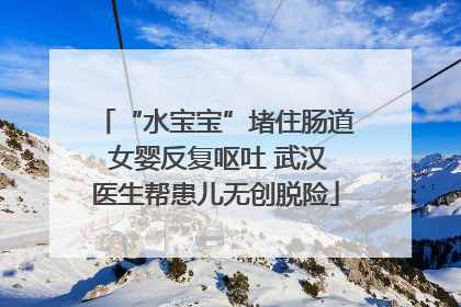 “水宝宝”堵住肠道 女婴反复呕吐 武汉医生帮患儿无创脱险