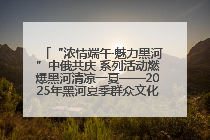 “浓情端午·魅力黑河”中俄共庆 系列活动燃爆黑河清凉一夏——2025年黑河夏季群众文化活动启幕 多元文化赋能边境文旅新高地