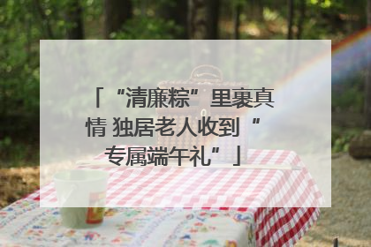 “清廉粽”里裹真情 独居老人收到“专属端午礼”