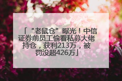 “老鼠仓”曝光！中信证券前员工偷看私募大佬持仓，获利213万，被罚没超426万