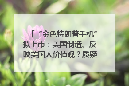 “金色特朗普手机”拟上市：美国制造、反映美国人价值观？质疑者：像天方夜谭