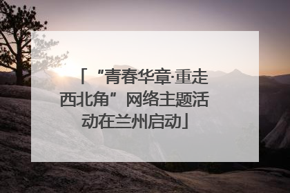 “青春华章·重走西北角”网络主题活动在兰州启动