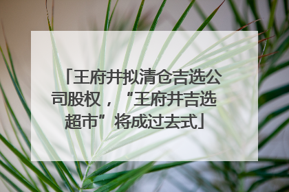 王府井拟清仓吉选公司股权，“王府井吉选超市”将成过去式