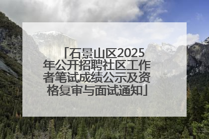 石景山区2025年公开招聘社区工作者笔试成绩公示及资格复审与面试通知