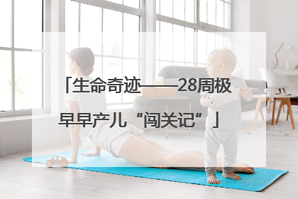 生命奇迹——28周极早早产儿“闯关记”