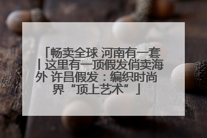 畅卖全球 河南有一套丨这里有一顶假发俏卖海外 许昌假发：编织时尚界“顶上艺术”