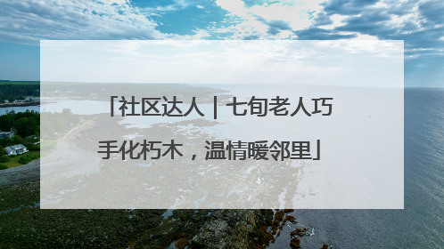 社区达人｜七旬老人巧手化朽木，温情暖邻里