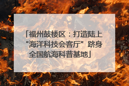 福州鼓楼区：打造陆上“海洋科技会客厅”跻身全国航海科普基地