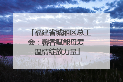 福建省城厢区总工会：馨香赋能母爱 温情绽放力量