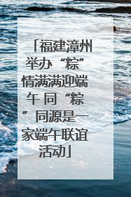福建漳州举办“粽”情满满迎端午 同“粽”同源是一家端午联谊活动