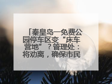 秦皇岛一免费公园停车区变“床车营地”？管理处：将劝离，确保市民正常游园