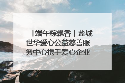端午粽飘香｜盐城世华爱心公益慈善服务中心携手爱心企业发起情暖“城市守护者”慰问活动