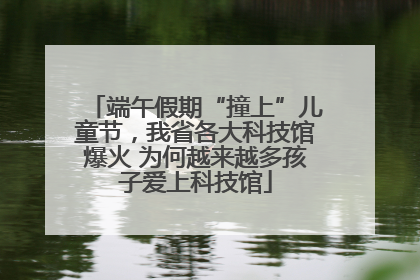 端午假期“撞上”儿童节，我省各大科技馆爆火 为何越来越多孩子爱上科技馆