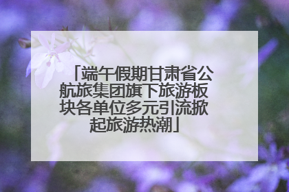 端午假期甘肃省公航旅集团旗下旅游板块各单位多元引流掀起旅游热潮