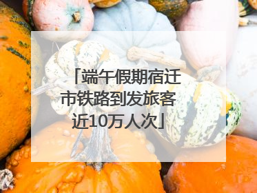 端午假期宿迁市铁路到发旅客近10万人次