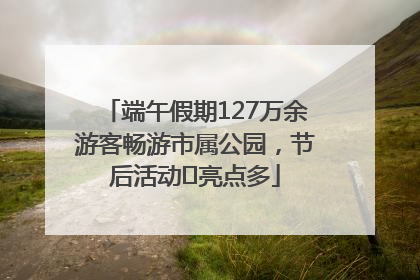 端午假期127万余游客畅游市属公园，节后活动﻿亮点多