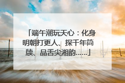 端午潮玩天心：化身明朝打更人、探千年简牍、品舌尖湘韵……