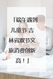 端午遇到儿童节 吉林省双节文旅消费创新高！