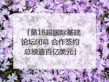 第16届国际基建论坛闭幕 合作签约总额逾百亿美元