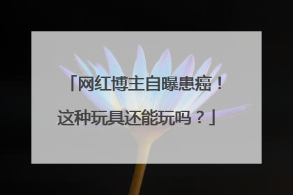 网红博主自曝患癌！这种玩具还能玩吗？