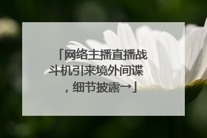 网络主播直播战斗机引来境外间谍，细节披露→