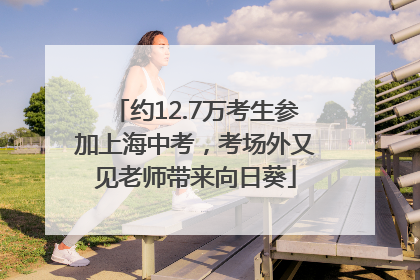 约12.7万考生参加上海中考，考场外又见老师带来向日葵
