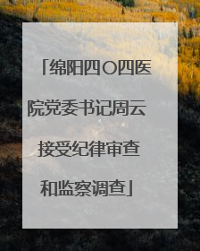 绵阳四〇四医院党委书记周云 接受纪律审查和监察调查