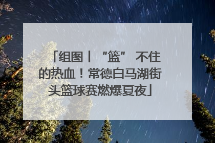 组图丨“篮” 不住的热血！常德白马湖街头篮球赛燃爆夏夜
