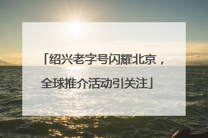 绍兴老字号闪耀北京，全球推介活动引关注