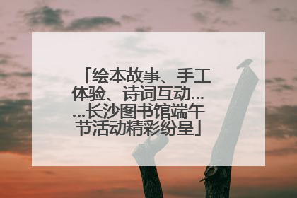绘本故事、手工体验、诗词互动……长沙图书馆端午节活动精彩纷呈