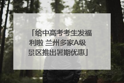给中高考考生发福利啦 兰州多家A级景区推出暑期优惠
