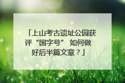 上山考古遗址公园获评“国字号” 如何做好后半篇文章？