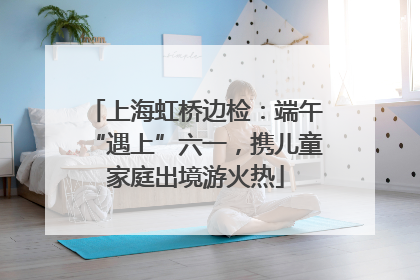上海虹桥边检：端午“遇上”六一，携儿童家庭出境游火热