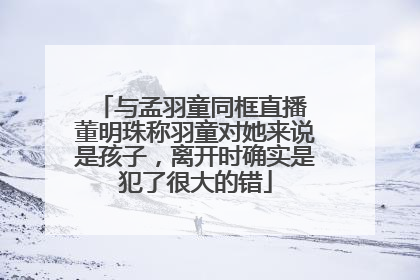 与孟羽童同框直播 董明珠称羽童对她来说是孩子，离开时确实是犯了很大的错