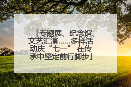 专题展、纪念馆、文艺汇演……多样活动庆“七一” 在传承中坚定前行脚步