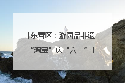 东营区：游园品非遗 “淘宝”庆“六一”