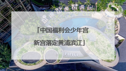 中国福利会少年宫新宫落定黄浦滨江