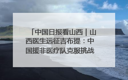 中国日报看山西｜山西医生远征吉布提：中国援非医疗队克服挑战救助非洲患者