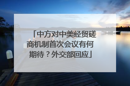 中方对中美经贸磋商机制首次会议有何期待？外交部回应