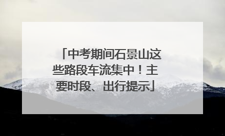 中考期间石景山这些路段车流集中！主要时段、出行提示
